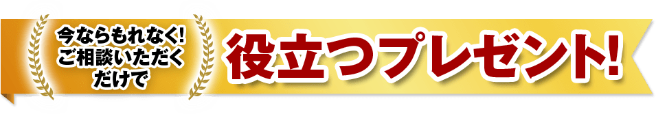 今ならもれなく！ご相談いただくだけで 役立つプレゼント！