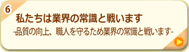 6.私たちは業界の常識と戦います -品質の向上、職人を守るため業界の常識と戦います-