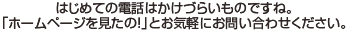 はじめての電話はかけづらいものですね。「ホームページを見たの！」とおz気軽にお問い合わせください。